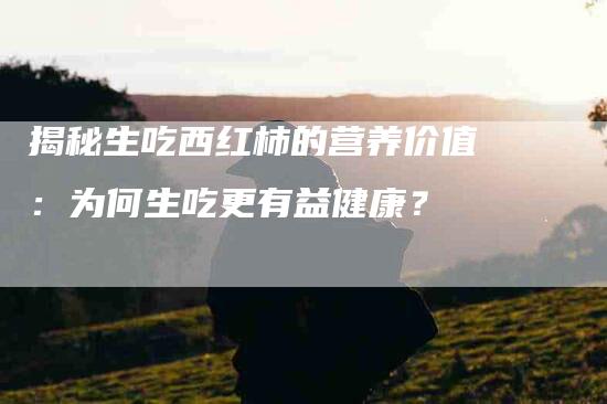 揭秘生吃西红柿的营养价值：为何生吃更有益健康？-家政服务网