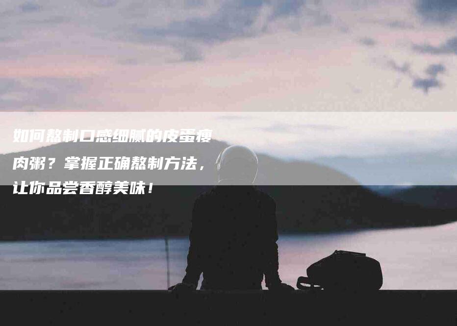如何熬制口感细腻的皮蛋瘦肉粥？掌握正确熬制方法，让你品尝香醇美味！-家政服务网