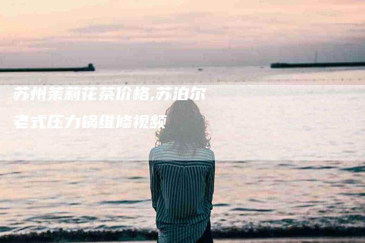 苏州茉莉花茶价格,苏泊尔老式压力锅维修视频-家政服务网