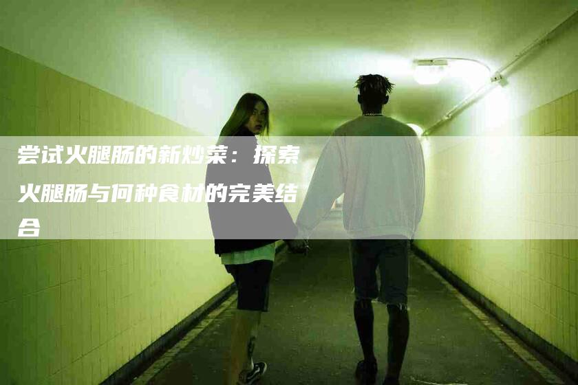 尝试火腿肠的新炒菜：探索火腿肠与何种食材的完美结合-家政服务网