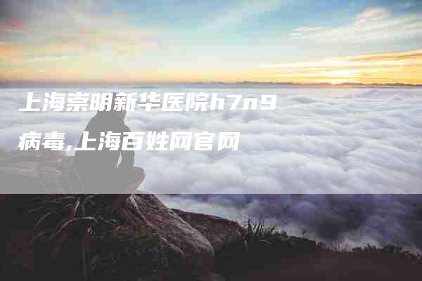 上海崇明新华医院h7n9病毒,上海百姓网官网