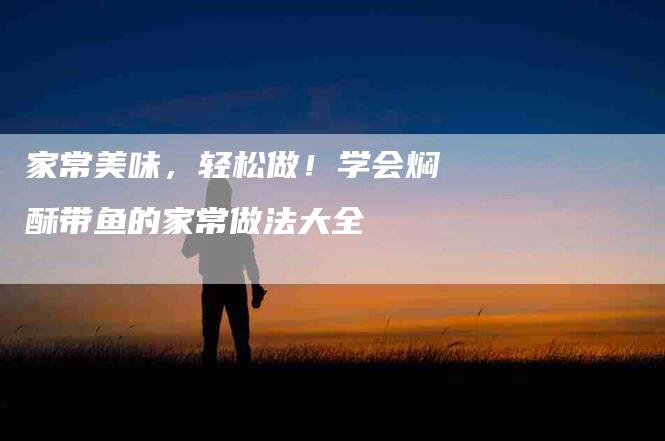 家常美味，轻松做！学会焖酥带鱼的家常做法大全-家政服务网