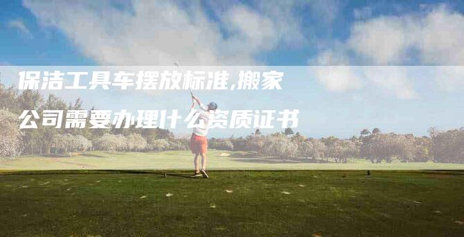 保洁工具车摆放标准,搬家公司需要办理什么资质证书