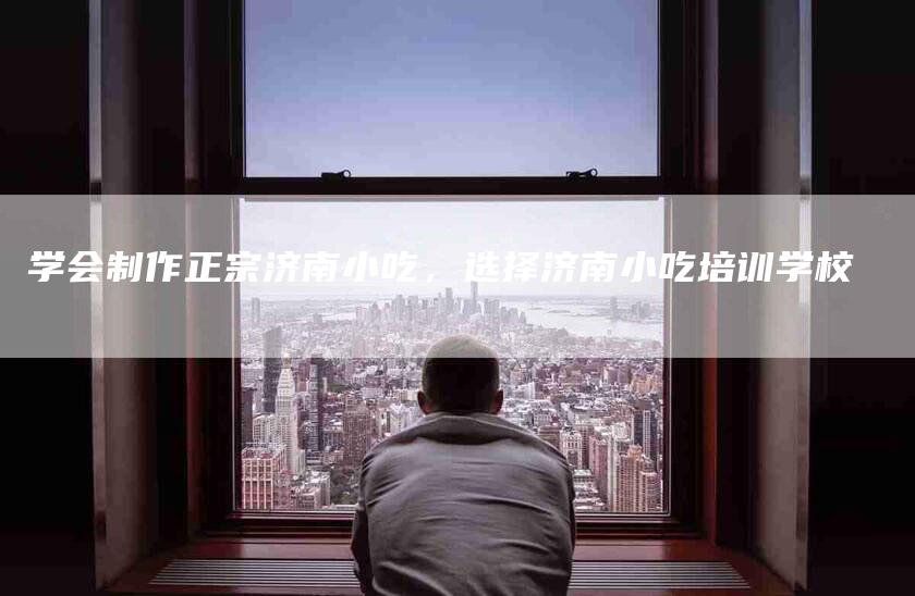 学会制作正宗济南小吃，选择济南小吃培训学校-家政服务网