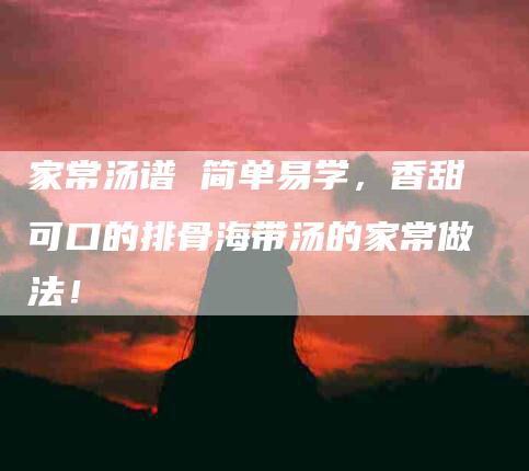 家常汤谱 简单易学，香甜可口的排骨海带汤的家常做法！-家政服务网