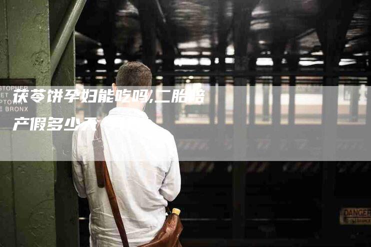茯苓饼孕妇能吃吗,二胎陪产假多少天 男方-家政服务网