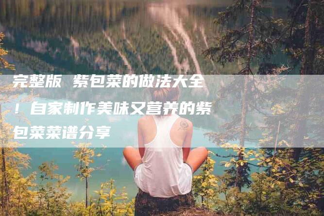 完整版 紫包菜的做法大全！自家制作美味又营养的紫包菜菜谱分享-家政服务网