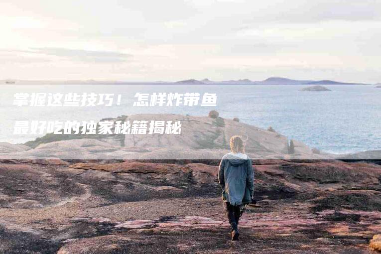 掌握这些技巧！怎样炸带鱼最好吃的独家秘籍揭秘-家政服务网