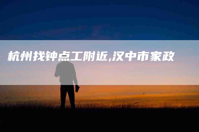 杭州找钟点工附近,汉中市家政-家政服务网