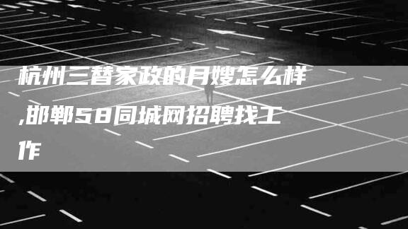 杭州三替家政的月嫂怎么样,邯郸58同城网招聘找工作-家政服务网