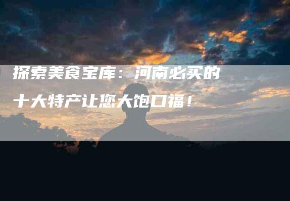 探索美食宝库：河南必买的十大特产让您大饱口福！-家政服务网
