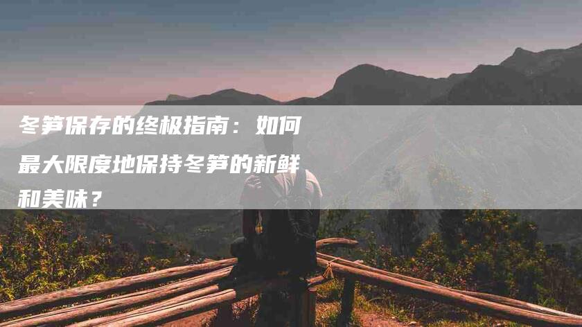 冬笋保存的终极指南：如何最大限度地保持冬笋的新鲜和美味？-家政服务网
