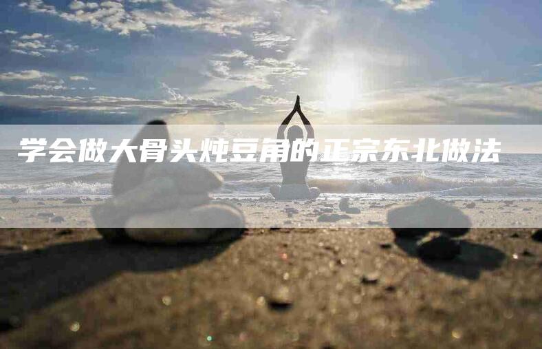 学会做大骨头炖豆角的正宗东北做法-家政服务网