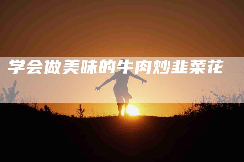 学会做美味的牛肉炒韭菜花-家政服务网