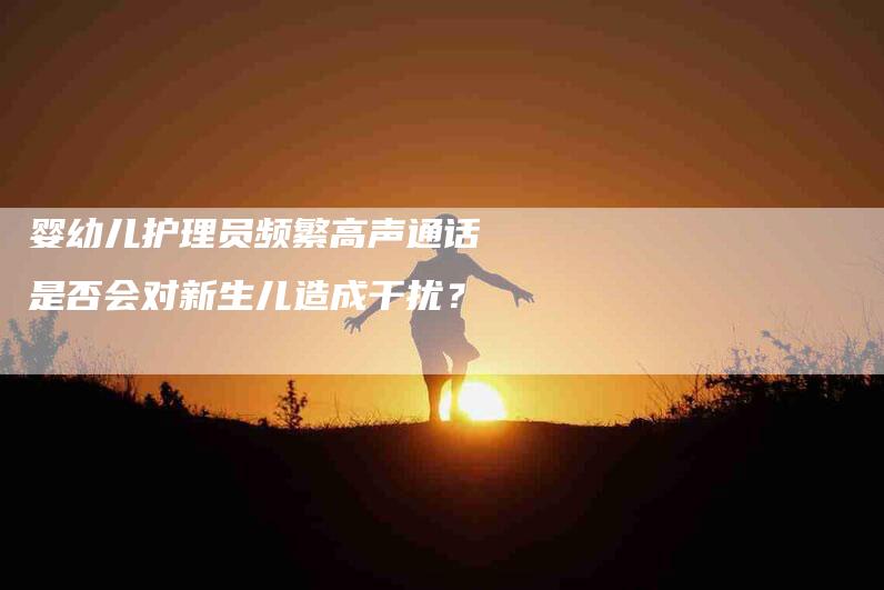婴幼儿护理员频繁高声通话是否会对新生儿造成干扰？
