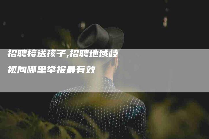 招聘接送孩子,招聘地域歧视向哪里举报最有效-家政服务网