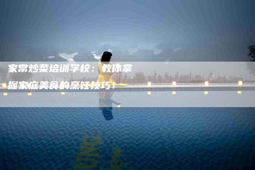 家常炒菜培训学校：教你掌握家庭美食的烹饪技巧！-家政服务网