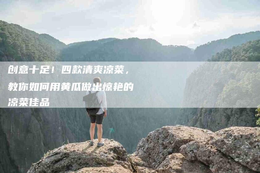 创意十足！四款清爽凉菜，教你如何用黄瓜做出惊艳的凉菜佳品-家政服务网