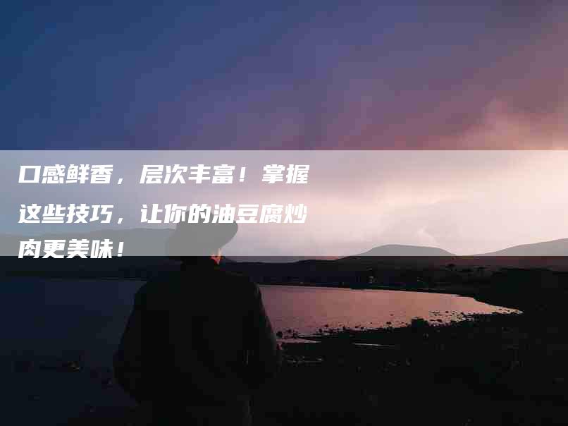 口感鲜香，层次丰富！掌握这些技巧，让你的油豆腐炒肉更美味！-家政服务网