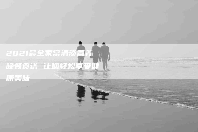 2021最全家常清淡营养晚餐食谱 让您轻松享受健康美味
