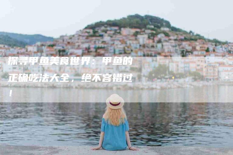 探寻甲鱼美食世界：甲鱼的正确吃法大全，绝不容错过！-家政服务网