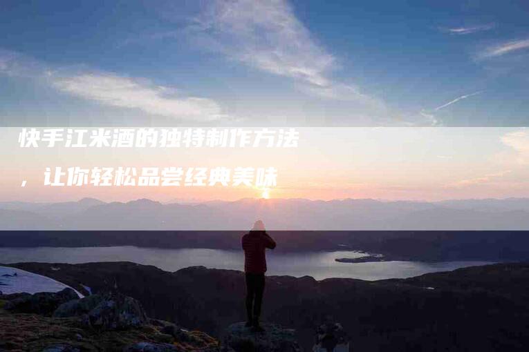 快手江米酒的独特制作方法，让你轻松品尝经典美味-家政服务网
