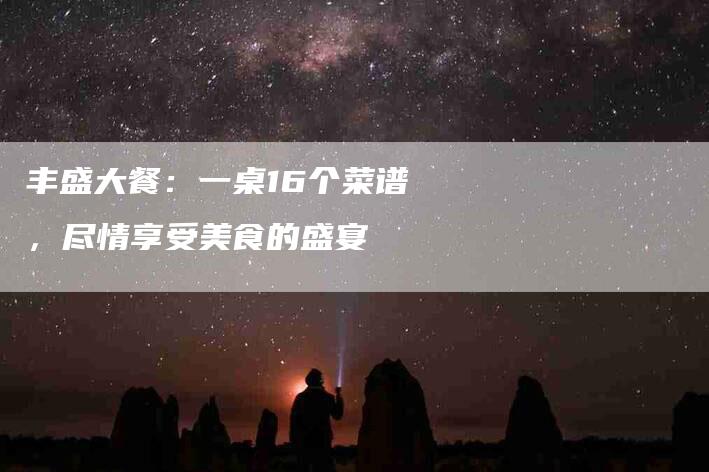 丰盛大餐：一桌16个菜谱，尽情享受美食的盛宴-家政服务网