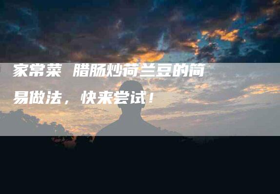 家常菜 腊肠炒荷兰豆的简易做法，快来尝试！-家政服务网