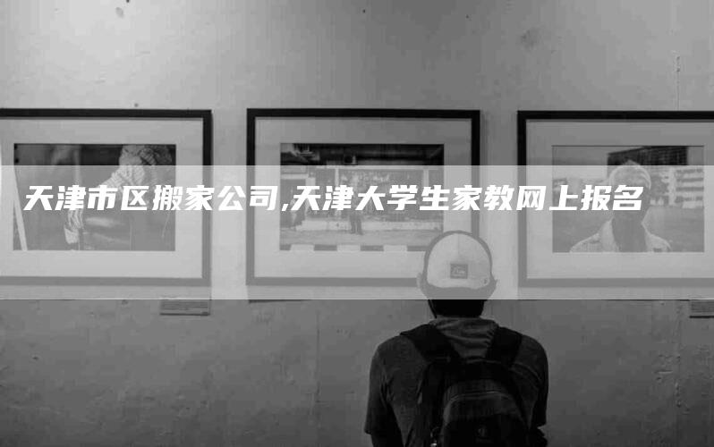 天津市区搬家公司,天津大学生家教网上报名-家政服务网