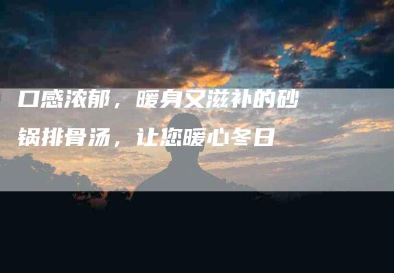 口感浓郁，暖身又滋补的砂锅排骨汤，让您暖心冬日