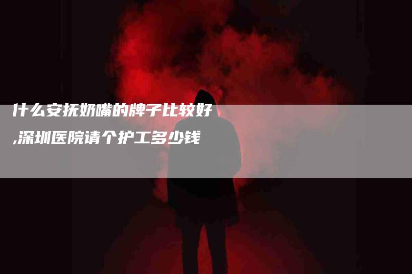 什么安抚奶嘴的牌子比较好,深圳医院请个护工多少钱-家政服务网