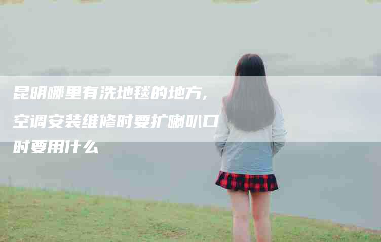 昆明哪里有洗地毯的地方,空调安装维修时要扩喇叭口时要用什么-家政服务网