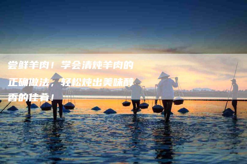尝鲜羊肉！学会清炖羊肉的正确做法，轻松炖出美味醇香的佳肴！-家政服务网