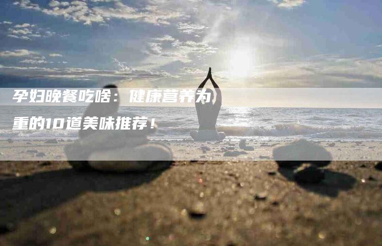 孕妇晚餐吃啥：健康营养为重的10道美味推荐！