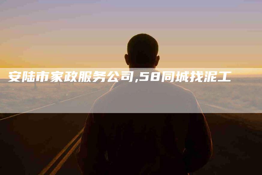 安陆市家政服务公司,58同城找泥工-家政服务网