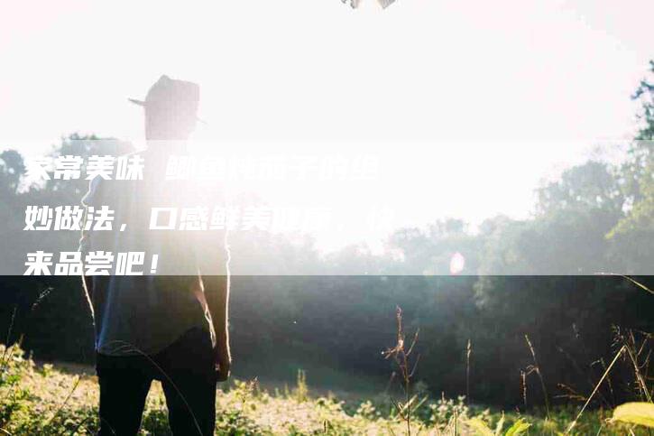 家常美味 鲫鱼炖茄子的绝妙做法，口感鲜美健康，快来品尝吧！-家政服务网