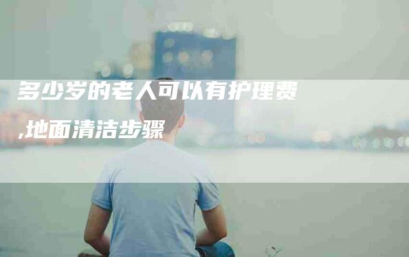 多少岁的老人可以有护理费,地面清洁步骤-家政服务网