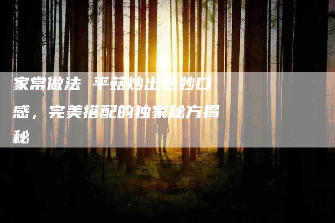 家常做法 平菇炒出绝妙口感，完美搭配的独家秘方揭秘