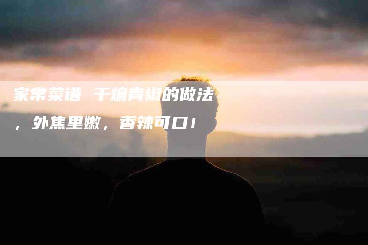 家常菜谱 干煸青椒的做法，外焦里嫩，香辣可口！-家政服务网