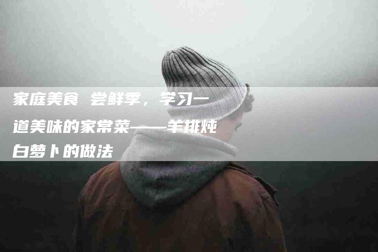 家庭美食 尝鲜季，学习一道美味的家常菜——羊排炖白萝卜的做法-家政服务网