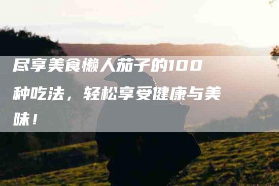 尽享美食懒人茄子的100种吃法，轻松享受健康与美味！-家政服务网