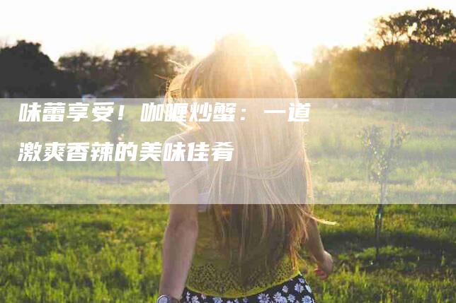 味蕾享受！咖喱炒蟹：一道激爽香辣的美味佳肴