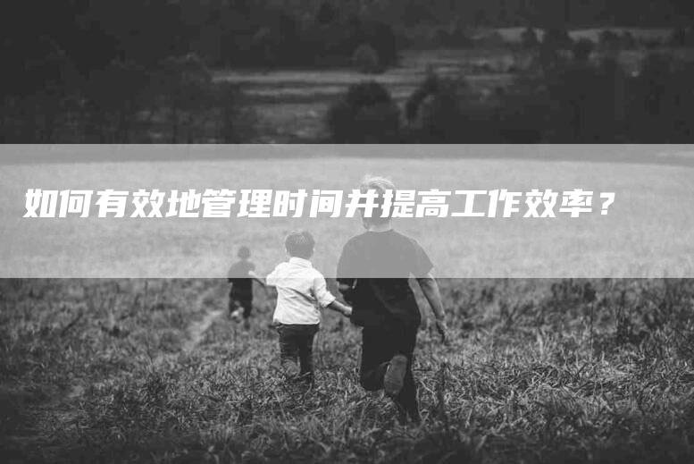 如何有效地管理时间并提高工作效率？-家政服务网