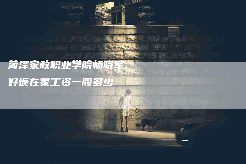 菏泽家政职业学院杨晓军,好慷在家工资一般多少-家政服务网