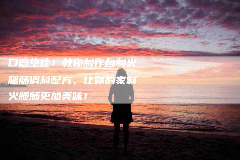 口感绝佳！教你制作自制火腿肠调料配方，让你的家制火腿肠更加美味！-家政服务网