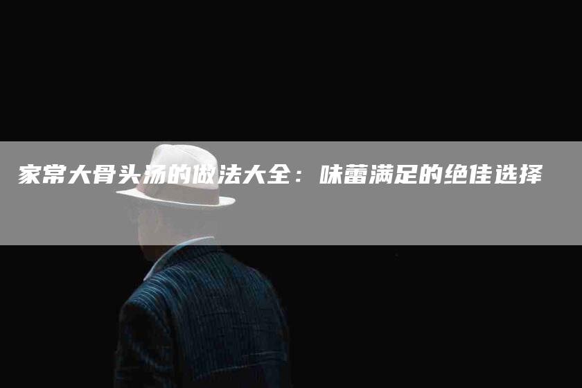 家常大骨头汤的做法大全：味蕾满足的绝佳选择-家政服务网