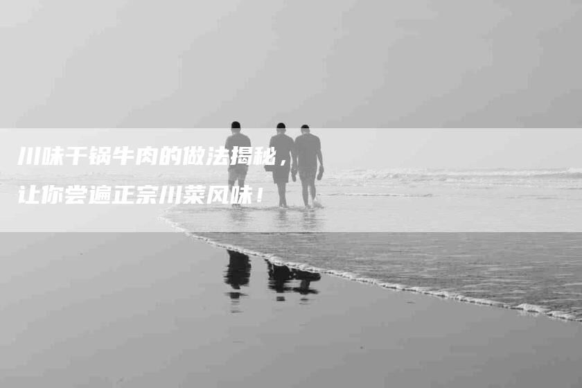 川味干锅牛肉的做法揭秘，让你尝遍正宗川菜风味！-家政服务网