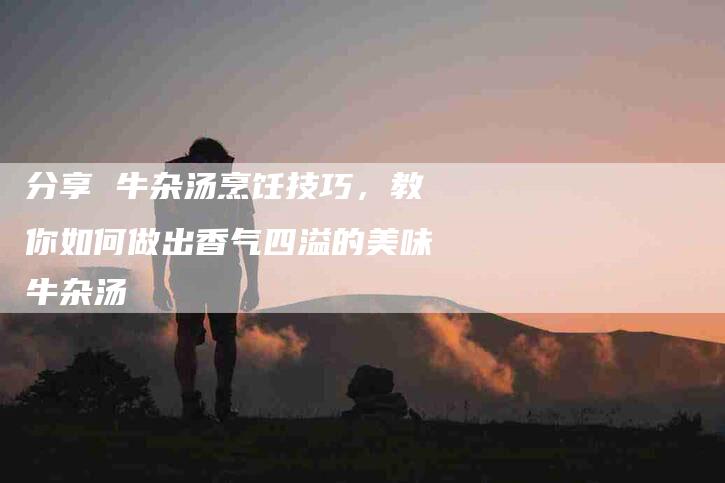 分享 牛杂汤烹饪技巧,教你如何做出香气四溢的美味牛杂汤-家政服务网