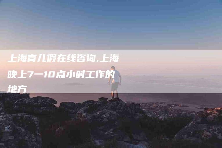 上海育儿假在线咨询,上海晚上7一10点小时工作的地方-家政服务网