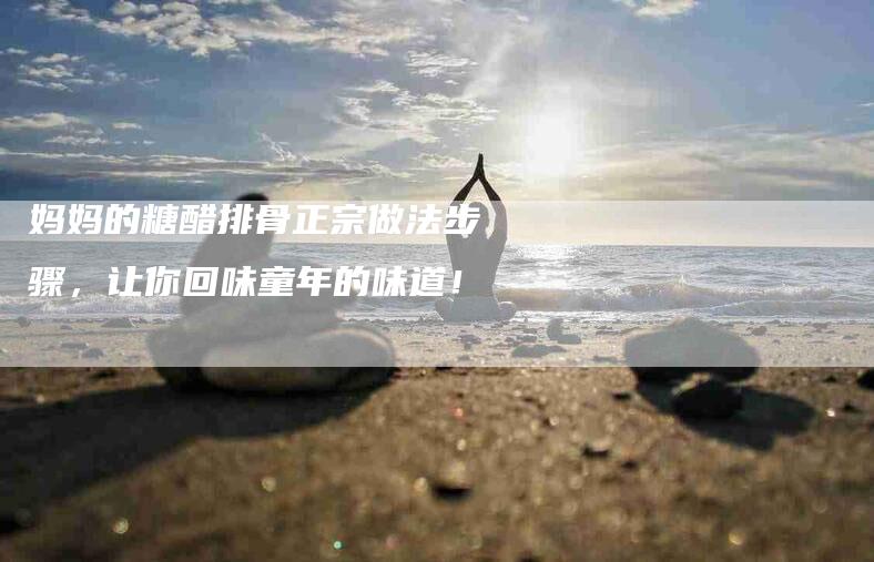 妈妈的糖醋排骨正宗做法步骤，让你回味童年的味道！-家政服务网